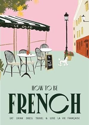 How to Be French: Eat Drink Dress Travel Love