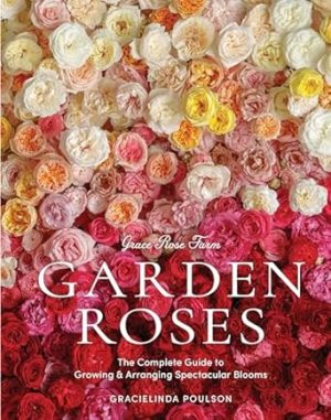 Grace Rose Farm: Garden Roses: The Complete Guide to Growing & Arranging Spectacular Blooms