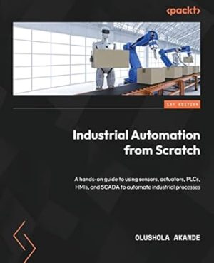 Industrial Automation from Scratch: A hands-on guide to using sensors, actuators, PLCs, HMIs, and SCADA to automate industrial processes